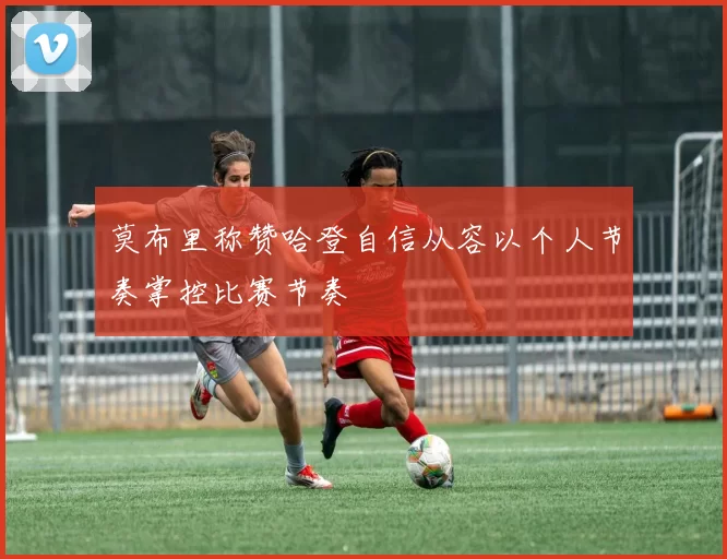 莫布里称赞哈登自信从容以个人节奏掌控比赛节奏