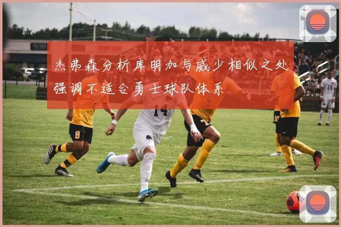 杰弗森分析库明加与威少相似之处强调不适合勇士球队体系
