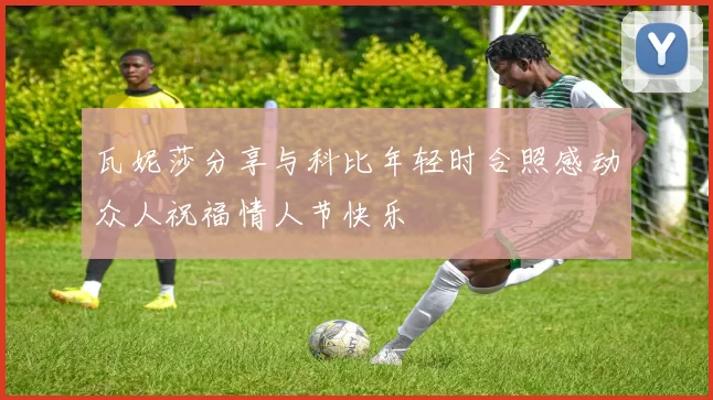 瓦妮莎分享与科比年轻时合照感动众人祝福情人节快乐