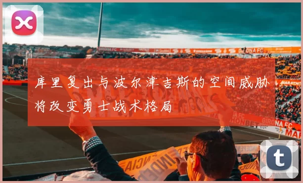 库里复出与波尔津吉斯的空间威胁将改变勇士战术格局