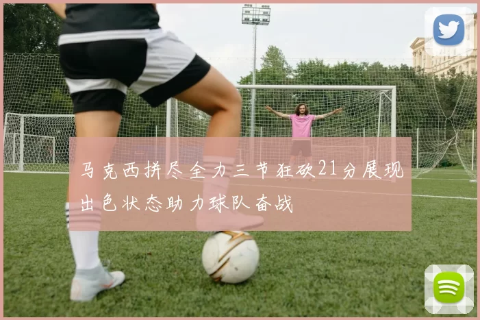 马克西拼尽全力三节狂砍21分展现出色状态助力球队奋战