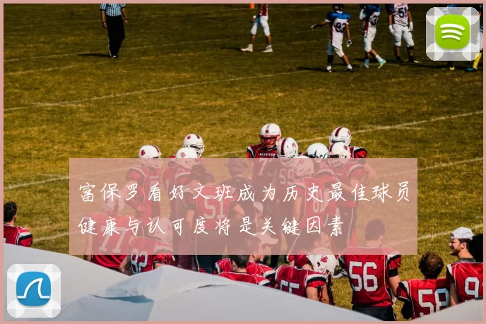 富保罗看好文班成为历史最佳球员健康与认可度将是关键因素
