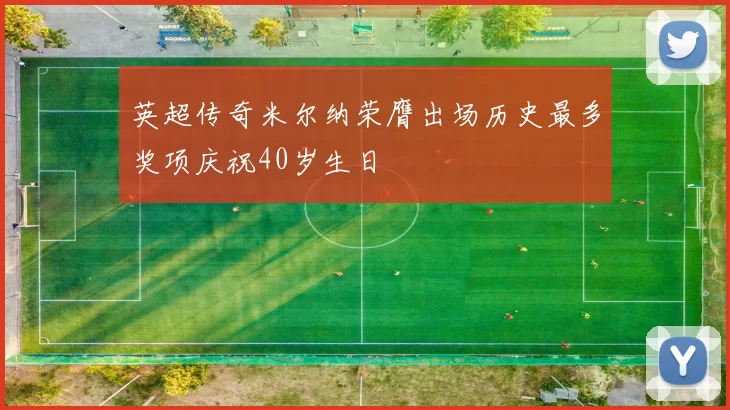英超传奇米尔纳荣膺出场历史最多奖项庆祝40岁生日