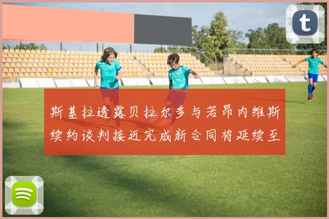 斯基拉透露贝拉尔多与若昂内维斯续约谈判接近完成新合同将延续至2030年