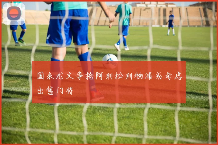 国米尤文争抢阿利松利物浦或考虑出售门将