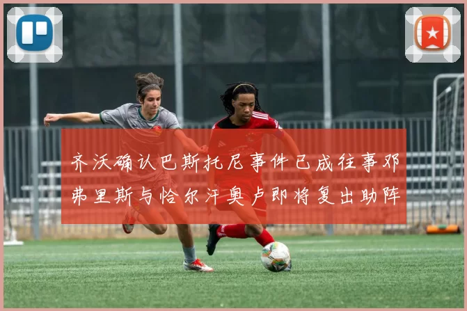 齐沃确认巴斯托尼事件已成往事邓弗里斯与恰尔汗奥卢即将复出助阵