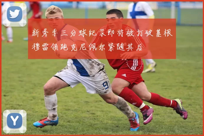 新秀季三分球纪录即将被打破基根穆雷领跑克尼佩尔紧随其后