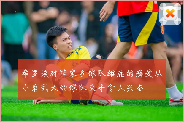希罗谈对阵家乡球队雄鹿的感受从小看到大的球队交手令人兴奋