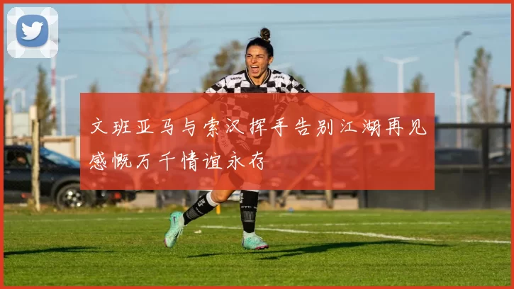 文班亚马与索汉挥手告别江湖再见感慨万千情谊永存