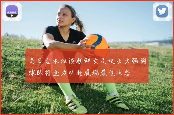 乌日古木拉谈朝鲜女足攻击力强调球队将全力以赴展现最佳状态