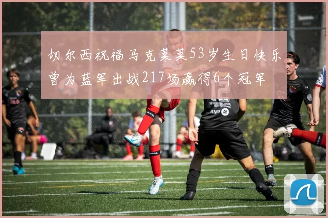 切尔西祝福马克莱莱53岁生日快乐曾为蓝军出战217场赢得6个冠军