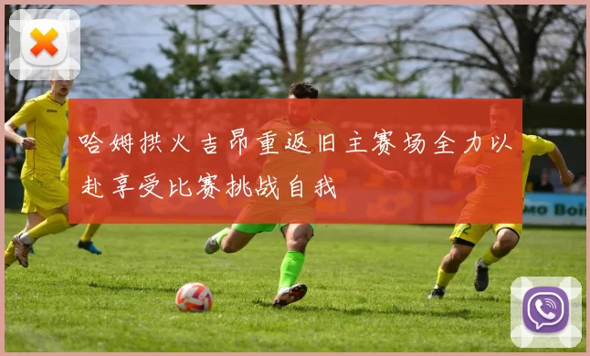 哈姆拱火吉昂重返旧主赛场全力以赴享受比赛挑战自我