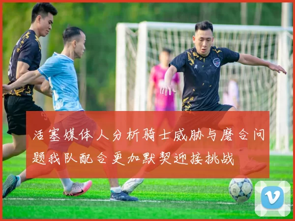 活塞媒体人分析骑士威胁与磨合问题我队配合更加默契迎接挑战