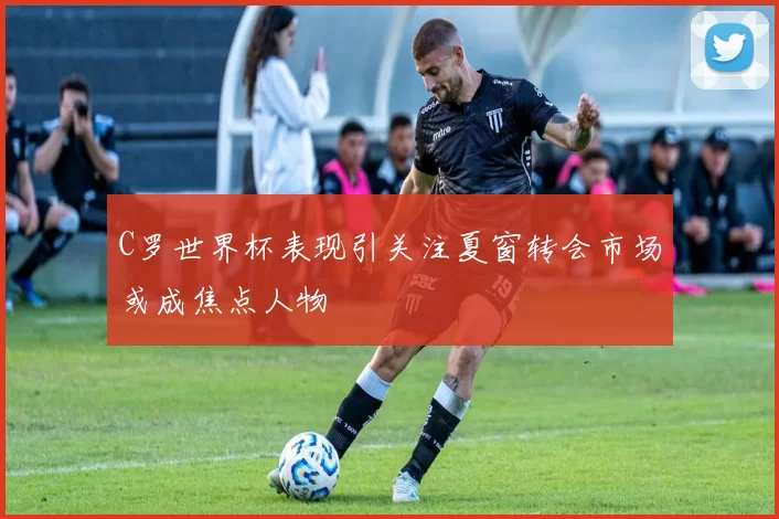 C罗世界杯表现引关注夏窗转会市场或成焦点人物