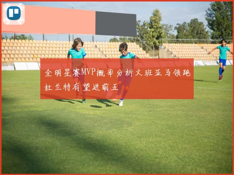 全明星赛MVP概率分析文班亚马领跑杜兰特有望进前五