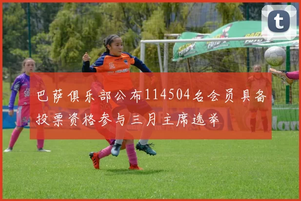 巴萨俱乐部公布114504名会员具备投票资格参与三月主席选举