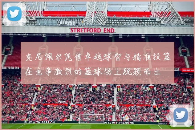 克尼佩尔凭借卓越球智与精准投篮在竞争激烈的篮球场上脱颖而出